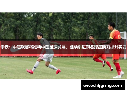 李铁：中超联赛将推动中国足球发展，继续引进知名球星助力提升实力